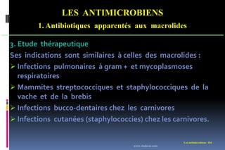 LES ANTIMICROBIENS
1. Antibiotiques apparentés aux macrolides
Les antimicrobiens 184
3. Etude thérapeutique
Ses indications sont similaires à celles des macrolides :
 Infections pulmonaires à gram + et mycoplasmoses
respiratoires
 Mammites streptococciques et staphylococciques de la
vache et de la brebis
 Infections bucco-dentaires chez les carnivores
 Infections cutanées (staphylococcies) chez les carnivores.
www.etude-az.com
 