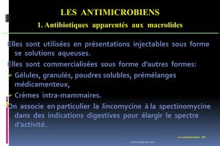 LES ANTIMICROBIENS
1. Antibiotiques apparentés aux macrolides
Les antimicrobiens 185
Elles sont utilisées en présentations injectables sous forme
se solutions aqueuses.
Elles sont commercialisées sous forme d’autres formes:
 Gélules, granulés, poudres solubles, prémélanges
médicamenteux,
 Crèmes intra-mammaires.
On associe en particulier la lincomycine à la spectinomycine
dans des indications digestives pour élargir le spectre
d’activité.
www.etude-az.com
 