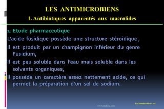 LES ANTIMICROBIENS
1. Antibiotiques apparentés aux macrolides
Les antimicrobiens 187
1. Etude pharmaceutique
L’acide fusidique possède une structure stéroidique ,
Il est produit par un champignon inférieur du genre
Fusidium,
Il est peu soluble dans l’eau mais soluble dans les
solvants organiques,
Il possède un caractère assez nettement acide, ce qui
permet la préparation d’un sel de sodium.
www.etude-az.com
 