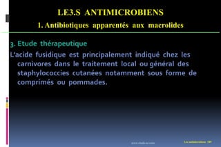 LE3.S ANTIMICROBIENS
1. Antibiotiques apparentés aux macrolides
Les antimicrobiens 189
3. Etude thérapeutique
L’acide fusidique est principalement indiqué chez les
carnivores dans le traitement local ou général des
staphylococcies cutanées notamment sous forme de
comprimés ou pommades.
www.etude-az.com
 
