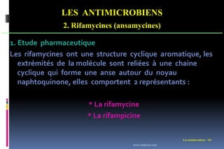 LES ANTIMICROBIENS
2. Rifamycines (ansamycines)
Les antimicrobiens 191
1. Etude pharmaceutique
Les rifamycines ont une structure cyclique aromatique, les
extrémités de la molécule sont reliées à une chaine
cyclique qui forme une anse autour du noyau
naphtoquinone, elles comportent 2 représentants :
* La rifamycine
* La rifampicine
www.etude-az.com
 