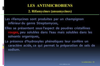 LES ANTIMICROBIENS
2. Rifamycines (ansamycines)
Les antimicrobiens 192
Les rifamycines sont produites par un champignon
inférieur du genre Streptomyces,
Elles se présentent sous l’aspect de poudres cristallines
rouges, peu solubles dans l’eau mais solubles dans les
solvants organiques,
La présence d’hydroxyles phénoliques leur confère un
caractère acide, ce qui permet la préparation de sels de
sodium.
www.etude-az.com
 