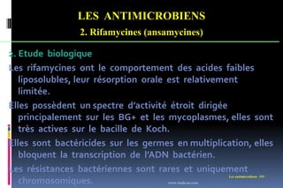 LES ANTIMICROBIENS
2. Rifamycines (ansamycines)
Les antimicrobiens 193
2. Etude biologique
Les rifamycines ont le comportement des acides faibles
liposolubles, leur résorption orale est relativement
limitée.
Elles possèdent un spectre d’activité étroit dirigée
principalement sur les BG+ et les mycoplasmes, elles sont
très actives sur le bacille de Koch.
Elles sont bactéricides sur les germes en multiplication, elles
bloquent la transcription de l’ADN bactérien.
Les résistances bactériennes sont rares et uniquement
chromosomiques. www.etude-az.com
 