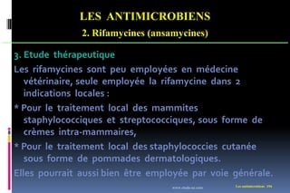 LES ANTIMICROBIENS
2. Rifamycines (ansamycines)
Les antimicrobiens 194
3. Etude thérapeutique
Les rifamycines sont peu employées en médecine
vétérinaire, seule employée la rifamycine dans 2
indications locales :
* Pour le traitement local des mammites
staphylococciques et streptococciques, sous forme de
crèmes intra-mammaires,
* Pour le traitement local des staphylococcies cutanée
sous forme de pommades dermatologiques.
Elles pourrait aussi bien être employée par voie générale.
www.etude-az.com
 
