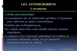 LES ANTIMICROBIENS
3. novobiocine
Les antimicrobiens 196
1. Etude pharmaceutique
La novobiocine est un hétéroside qui libère à l’hydrolyse
pour aglycone un noyau coumarinique,
Produite pat un Streptomyces,
Peu soluble dans l’eau mais soluble dans les solvants
organiques,
La présence d’un hydroxyle phénolique lui confère un
caractère nettement acide, ce qui permet la
préparation de sels de sodium.
www.etude-az.com
 
