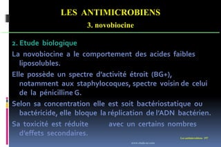 LES ANTIMICROBIENS
3. novobiocine
Les antimicrobiens 197
2. Etude biologique
La novobiocine a le comportement des acides faibles
liposolubles.
Elle possède un spectre d’activité étroit (BG+),
notamment aux staphylocoques, spectre voisin de celui
de la pénicilline G.
Selon sa concentration elle est soit bactériostatique ou
bactéricide, elle bloque la réplication de l’ADN bactérien.
Sa toxicité est réduite avec un certains nombres
d’effets secondaires.
www.etude-az.com
 