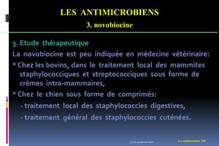 LES ANTIMICROBIENS
3. novobiocine
Les antimicrobiens 198
3. Etude thérapeutique
La novobiocine est peu indiquée en médecine vétérinaire:
* Chez les bovins, dans le traitement local des mammites
staphylococciques et streptococciques sous forme de
crèmes intra-mammaires,
* Chez le chien sous forme de comprimés:
- traitement local des staphylococcies digestives,
- traitement général des staphylococcies cuténées.
www.etude-az.com
 
