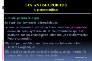 LES ANTIMICROBIENS
4. pleuromutilines
Les antimicrobiens 200
1. Etude pharmaceutique
Se sont des composés déterpéniques.
Le seul représentant utilisé en thérapeutique, la tiamuline,
dérivé de semi-synthèse de la pleuromutiline qui est
produite par un champignon inférieur, un basidiomycète:
Pleurotus mutilis.
Elle est peu soluble dans l’eau mais soluble dans les
solvants organiques.
Elle possède un léger caractère basique, ce qui permet la
préparation de sels: fumarate acide.
www.etude-az.com
 