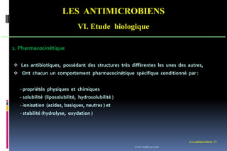 LES ANTIMICROBIENS
VI. Etude biologique
Les antimicrobiens 17
1. Pharmacocinétique
 Les antibiotiques, possédant des structures très différentes les unes des autres,
 Ont chacun un comportement pharmacocinétique spécifique conditionné par :
- propriétés physiques et chimiques
- solubilité (liposolubilité, hydrosolubilité )
- ionisation (acides, basiques, neutres ) et
- stabilité (hydrolyse, oxydation )
www.etude-az.com
 