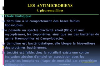 LES ANTIMICROBIENS
4. pleuromutilines
Les antimicrobiens 201
2. Etude biologique
La tiamuline a le comportement des bases faibles
liposolubles.
Elle possède un spectre d’activité étroit (BG+) et aux
mycoplasmes, les tréponèmes, ainsi que sur des bactéries du
genre Haemophilus et Campylobacter.
La tiamuline est bactériostatique, elle bloque la biosynthèse
des protéines bactériennes.
Sa toxicité est faible, chez la volaille il existe une contre
indication absolue d’emploi en association avec les
polyèthers ionophores (risque de mortalité par compétition
d’élimination) www.etude-az.com
 