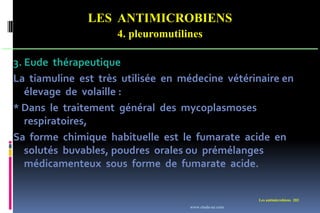 LES ANTIMICROBIENS
4. pleuromutilines
Les antimicrobiens 202
3. Eude thérapeutique
La tiamuline est très utilisée en médecine vétérinaire en
élevage de volaille :
* Dans le traitement général des mycoplasmoses
respiratoires,
Sa forme chimique habituelle est le fumarate acide en
solutés buvables, poudres orales ou prémélanges
médicamenteux sous forme de fumarate acide.
www.etude-az.com
 