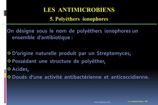 LES ANTIMICROBIENS
5. Polyéthers ionophores
Les antimicrobiens 203
On désigne sous le nom de polyéthers ionophores un
ensemble d’antibiotique :
D’origine naturelle produit par un Streptomyces,
Possédant une structure de polyéther,
Acides,
Doués d’une activité antibactérienne et anticoccidienne.
www.etude-az.com
 