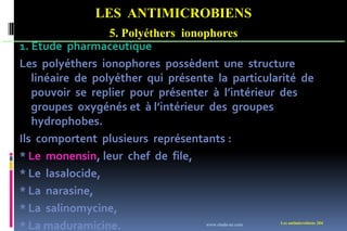 LES ANTIMICROBIENS
5. Polyéthers ionophores
Les antimicrobiens 204
1. Etude pharmaceutique
Les polyéthers ionophores possèdent une structure
linéaire de polyéther qui présente la particularité de
pouvoir se replier pour présenter à l’intérieur des
groupes oxygénés et à l’intérieur des groupes
hydrophobes.
Ils comportent plusieurs représentants :
* Le monensin, leur chef de file,
* Le lasalocide,
* La narasine,
* La salinomycine,
* La maduramicine. www.etude-az.com
 