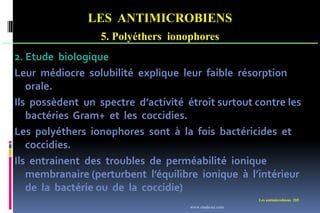 LES ANTIMICROBIENS
5. Polyéthers ionophores
Les antimicrobiens 205
2. Etude biologique
Leur médiocre solubilité explique leur faible résorption
orale.
Ils possèdent un spectre d’activité étroit surtout contre les
bactéries Gram+ et les coccidies.
Les polyéthers ionophores sont à la fois bactéricides et
coccidies.
Ils entrainent des troubles de perméabilité ionique
membranaire (perturbent l’équilibre ionique à l’intérieur
de la bactérie ou de la coccidie)
www.etude-az.com
 