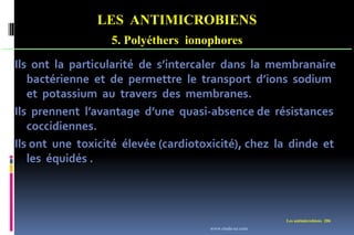 LES ANTIMICROBIENS
5. Polyéthers ionophores
Les antimicrobiens 206
Ils ont la particularité de s’intercaler dans la membranaire
bactérienne et de permettre le transport d’ions sodium
et potassium au travers des membranes.
Ils prennent l’avantage d’une quasi-absence de résistances
coccidiennes.
Ils ont une toxicité élevée (cardiotoxicité), chez la dinde et
les équidés .
www.etude-az.com
 