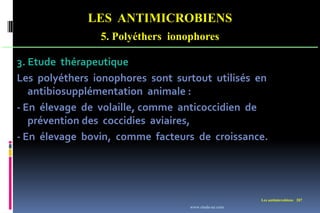 LES ANTIMICROBIENS
5. Polyéthers ionophores
Les antimicrobiens 207
3. Etude thérapeutique
Les polyéthers ionophores sont surtout utilisés en
antibiosupplémentation animale :
- En élevage de volaille, comme anticoccidien de
prévention des coccidies aviaires,
- En élevage bovin, comme facteurs de croissance.
www.etude-az.com
 