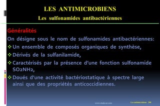 LES ANTIMICROBIENS
Les sulfonamides antibactériennes
Les antimicrobiens 208
Généralités
On désigne sous le nom de sulfonamides antibactériennes:
Un ensemble de composés organiques de synthèse,
Dérivés de la sulfanilamide,
Caractérisés par la présence d’une fonction sulfonamide
SO2NH2,
Doués d’une activité bactériostatique à spectre large
ainsi que des propriétés anticoccidiennes.
www.etude-az.com
 