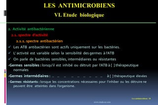 LES ANTIMICROBIENS
VI. Etude biologique
Les antimicrobiens 18
2. Activité antibactérienne
2.1. spectre d’activité
2.1.1. spectre antibactérien
 Les ATB antibactérien sont actifs uniquement sur les bactéries.
 L’ activité est variable selon la sensibilité des germes à l’ATB
 On parle de bactéries sensibles, intermédiaires ou résistantes
-Germes sensibles : lorsqu’il est inhibé ou détruit par l’ATB à [ ] thérapeutique
normales
-Germes intermédiaires : .. .. .. .. .. .. .. .. .. à [ ] thérapeutique élevées
- Germes résistants : lorsque les concentrations nécessaires pour l’inhiber ou les détruire ne
peuvent être atteintes dans l’organisme.
www.etude-az.com
 