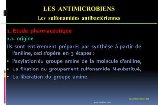 LES ANTIMICROBIENS
Les sulfonamides antibactériennes
Les antimicrobiens 210
1. Etude pharmaceutique
1.1. origine
Ils sont entièrement préparés par synthèse à partir de
l’aniline, ceci s’opére en 3 étapes :
• l’acylation du groupe amine de la molécule d’aniline,
• La fixation du groupement sulfonamide N-substitué,
• La libération du groupe amine.
www.etude-az.com
 