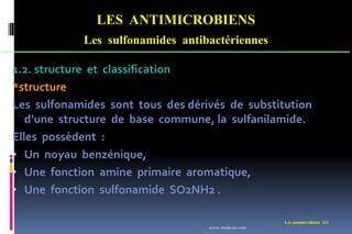 LES ANTIMICROBIENS
Les sulfonamides antibactériennes
Les antimicrobiens 211
1.2. structure et classification
*structure
Les sulfonamides sont tous des dérivés de substitution
d’une structure de base commune, la sulfanilamide.
Elles possèdent :
• Un noyau benzénique,
• Une fonction amine primaire aromatique,
• Une fonction sulfonamide SO2NH2 .
www.etude-az.com
 
