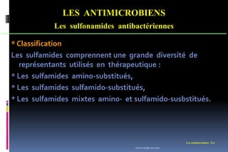 LES ANTIMICROBIENS
Les sulfonamides antibactériennes
Les antimicrobiens 212
* Classification
Les sulfamides comprennent une grande diversité de
représentants utilisés en thérapeutique :
* Les sulfamides amino-substitués,
* Les sulfamides sulfamido-substitués,
* Les sulfamides mixtes amino- et sulfamido-susbstitués.
www.etude-az.com
 