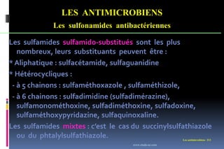 LES ANTIMICROBIENS
Les sulfonamides antibactériennes
Les antimicrobiens 213
Les sulfamides sulfamido-substitués sont les plus
nombreux, leurs substituants peuvent être :
* Aliphatique : sulfacétamide, sulfaguanidine
* Hétérocycliques :
- à 5 chainons : sulfaméthoxazole , sulfaméthizole,
- à 6 chainons : sulfadimidine (sulfadimérazine),
sulfamonométhoxine, sulfadiméthoxine, sulfadoxine,
sulfaméthoxypyridazine, sulfaquinoxaline.
Les sulfamides mixtes : c’est le cas du succinylsulfathiazole
ou du phtalylsulfathiazole.
www.etude-az.com
 