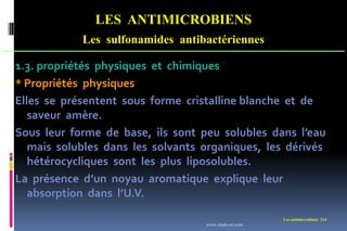 LES ANTIMICROBIENS
Les sulfonamides antibactériennes
Les antimicrobiens 214
1.3. propriétés physiques et chimiques
* Propriétés physiques
Elles se présentent sous forme cristalline blanche et de
saveur amère.
Sous leur forme de base, ils sont peu solubles dans l’eau
mais solubles dans les solvants organiques, les dérivés
hétérocycliques sont les plus liposolubles.
La présence d’un noyau aromatique explique leur
absorption dans l’U.V.
www.etude-az.com
 