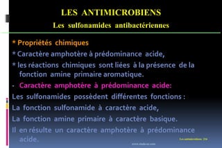 Les antimicrobiens 216
LES ANTIMICROBIENS
Les sulfonamides antibactériennes
* Propriétés chimiques
* Caractère amphotère à prédominance acide,
* les réactions chimiques sont liées à la présence de la
fonction amine primaire aromatique.
- Caractère amphotère à prédominance acide:
Les sulfonamides possèdent différentes fonctions :
La fonction sulfonamide à caractère acide,
La fonction amine primaire à caractère basique.
Il en résulte un caractère amphotère à prédominance
acide. www.etude-az.com
 