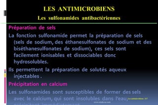 Les antimicrobiens 217
LES ANTIMICROBIENS
Les sulfonamides antibactériennes
Préparation de sels
La fonction sulfonamide permet la préparation de sels
(sels de sodium, des éthanesulfonates de sodium et des
biséthanesulfonates de sodium), ces sels sont
facilement ionisables et dissociables donc
hydrosolubles.
Ils permettent la préparation de solutés aqueux
injectables .
Précipitation en calcium
Les sulfonamides sont susceptibles de former des sels
avec le calcium, qui sont insolubles dans l’eau,
www.etude-az.com
 