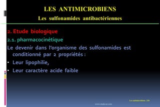 Les antimicrobiens 218
LES ANTIMICROBIENS
Les sulfonamides antibactériennes
2. Etude biologique
2.1. pharmacocinétique
Le devenir dans l’organisme des sulfonamides est
conditionné par 2 propriétés :
• Leur lipophilie,
• Leur caractère acide faible
www.etude-az.com
 