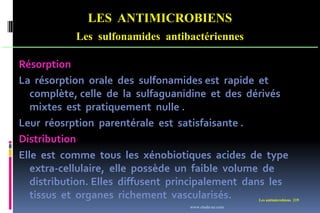 Les antimicrobiens 219
LES ANTIMICROBIENS
Les sulfonamides antibactériennes
Résorption
La résorption orale des sulfonamides est rapide et
complète, celle de la sulfaguanidine et des dérivés
mixtes est pratiquement nulle .
Leur réosrption parentérale est satisfaisante .
Distribution
Elle est comme tous les xénobiotiques acides de type
extra-cellulaire, elle possède un faible volume de
distribution. Elles diffusent principalement dans les
tissus et organes richement vascularisés.
www.etude-az.com
 