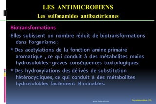 Les antimicrobiens 220
LES ANTIMICROBIENS
Les sulfonamides antibactériennes
Biotransformations
Elles subissent un nombre réduit de biotransformations
dans l’organisme :
* Des acétylations de la fonction amine primaire
aromatique , ce qui conduit à des métabolites moins
hydrosolubles : graves conséquences toxicologiques.
* Des hydroxylations des dérivés de substitution
hétérocycliques, ce qui conduit à des métabolites
hydrosolubles facilement éliminables.
www.etude-az.com
 