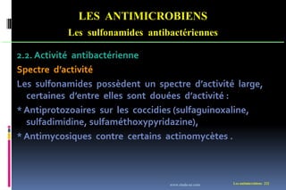 Les antimicrobiens 222
LES ANTIMICROBIENS
Les sulfonamides antibactériennes
2.2. Activité antibactérienne
Spectre d’activité
Les sulfonamides possèdent un spectre d’activité large,
certaines d’entre elles sont douées d’activité :
* Antiprotozoaires sur les coccidies (sulfaguinoxaline,
sulfadimidine, sulfaméthoxypyridazine),
* Antimycosiques contre certains actinomycètes .
www.etude-az.com
 