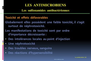 Les antimicrobiens 224
LES ANTIMICROBIENS
Les sulfonamides antibactériennes
Toxicité et effets défavorables
Globalement elles possèdent une faible toxicité, il s’agit
surtout de néphrotoxicité.
Les manifestations de toxicité sont par ordre
d’importance décroissante :
• Des intolérances locales au point d’injection
• Une néphrotoxicité
• Des troubles nerveux, sanguins
• Des réactions d’hypersensibilité
www.etude-az.com
 