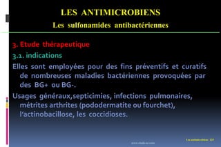 Les antimicrobiens 225
LES ANTIMICROBIENS
Les sulfonamides antibactériennes
3. Etude thérapeutique
3.1. indications
Elles sont employées pour des fins préventifs et curatifs
de nombreuses maladies bactériennes provoquées par
des BG+ ou BG-.
Usages généraux,septicimies, infections pulmonaires,
métrites arthrites (pododermatite ou fourchet),
l’actinobacillose, les coccidioses.
www.etude-az.com
 