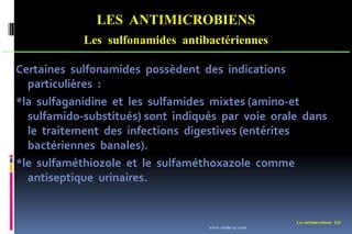 Les antimicrobiens 226
LES ANTIMICROBIENS
Les sulfonamides antibactériennes
Certaines sulfonamides possèdent des indications
particulières :
*la sulfaganidine et les sulfamides mixtes (amino-et
sulfamido-substitués) sont indiqués par voie orale dans
le traitement des infections digestives (entérites
bactériennes banales).
*le sulfaméthiozole et le sulfaméthoxazole comme
antiseptique urinaires.
www.etude-az.com
 