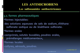 Les antimicrobiens 227
LES ANTIMICROBIENS
Les sulfonamides antibactériennes
3.2. formes pharmaceutiques
*formes injectables:
-des solutions aqueuses de sels de sodium, d’éthane
sulfonate sodique ou de biséthane sulfonate.
*formes orales
-comprimés, solutés buvables, poudres orales,
prémélanges médicamenteux,
*formes locales
-collyres, aérosols, poudres.
www.etude-az.com
 