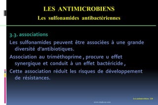 Les antimicrobiens 228
LES ANTIMICROBIENS
Les sulfonamides antibactériennes
3.3. associations
Les sulfonamides peuvent être associées à une grande
diversité d’antibiotiques.
Association au triméthoprime , procure u effet
synergique et conduit à un effet bactéricide ,
Cette association réduit les risques de développement
de résistances.
www.etude-az.com
 