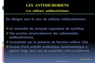 Les antimicrobiens 229
LES ANTIMICROBIENS
Les sulfones antibactériennes
On désigne sous le nom de sulfones antibactériennes :
Un ensemble de composé organiques de synthèse,
Très proches structuralement des sulfonamides
antibactériennes,
Caractérisés par la présence de fonction sulfone : SO2
Douées d’une activité antibiotique bactériostatique à
spectre large ainsi que de propriétés anti-coccidiennes
www.etude-az.com
 
