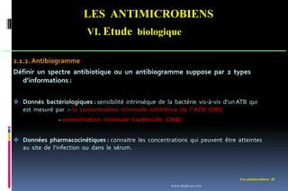 LES ANTIMICROBIENS
VI. Etude biologique
Les antimicrobiens 20
2.1.2. Antibiogramme
Définir un spectre antibiotique ou un antibiogramme suppose par 2 types
d’informations :
 Donnés bactériologiques : sensibilité intrinsèque de la bactérie vis-à-vis d’un ATB qui
est mesuré par :- la concentration minimale inhibitrice de l’ ATB (CMI)
- concentration minimale bactéricide (CMB).
 Données pharmacocinétiques : connaitre les concentrations qui peuvent être atteintes
au site de l’infection ou dans le sérum.
www.etude-az.com
 