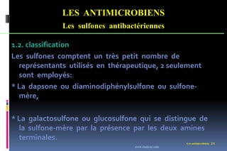 Les antimicrobiens 231
LES ANTIMICROBIENS
Les sulfones antibactériennes
1.2. classification
Les sulfones comptent un très petit nombre de
représentants utilisés en thérapeutique, 2 seulement
sont employés:
* La dapsone ou diaminodiphénylsulfone ou sulfone-
mère,
* La galactosulfone ou glucosulfone qui se distingue de
la sulfone-mère par la présence par les deux amines
terminales.
www.etude-az.com
 