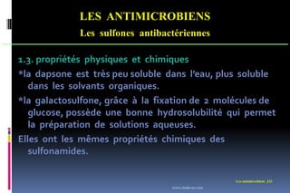Les antimicrobiens 232
LES ANTIMICROBIENS
Les sulfones antibactériennes
1.3. propriétés physiques et chimiques
*la dapsone est très peu soluble dans l’eau, plus soluble
dans les solvants organiques.
*la galactosulfone, grâce à la fixation de 2 molécules de
glucose, possède une bonne hydrosolubilité qui permet
la préparation de solutions aqueuses.
Elles ont les mêmes propriétés chimiques des
sulfonamides.
www.etude-az.com
 