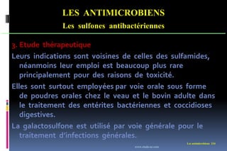 Les antimicrobiens 234
LES ANTIMICROBIENS
Les sulfones antibactériennes
3. Etude thérapeutique
Leurs indications sont voisines de celles des sulfamides,
néanmoins leur emploi est beaucoup plus rare
principalement pour des raisons de toxicité.
Elles sont surtout employées par voie orale sous forme
de poudres orales chez le veau et le bovin adulte dans
le traitement des entérites bactériennes et coccidioses
digestives.
La galactosulfone est utilisé par voie générale pour le
traitement d’infections générales.
www.etude-az.com
 