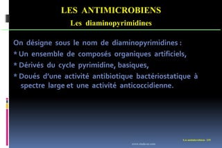Les antimicrobiens 235
LES ANTIMICROBIENS
Les diaminopyrimidines
On désigne sous le nom de diaminopyrimidines :
* Un ensemble de composés organiques artificiels,
* Dérivés du cycle pyrimidine, basiques,
* Doués d’une activité antibiotique bactériostatique à
spectre large et une activité anticoccidienne.
www.etude-az.com
 
