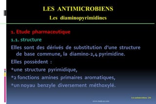 Les antimicrobiens 236
LES ANTIMICROBIENS
Les diaminopyrimidines
1. Etude pharmaceutique
1.1. structure
Elles sont des dérivés de substitution d’une structure
de base commune, la diamino-2,4 pyrimidine.
Elles possèdent :
*une structure pyrimidique,
*2 fonctions amines primaires aromatiques,
*un noyau benzyle diversement méthoxylé.
www.etude-az.com
 