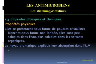 Les antimicrobiens 238
LES ANTIMICROBIENS
Les diaminopyrimidines
1.3. propriétés physiques et chimiques
Propriétés physiques
Elles se présentent sous forme de poudres cristallines
blanches .sous forme non ionisée, elles sont peu
solubles dans l’eau, plus solubles dans les solvants
organiques.
Le noyau aromatique explique leur absorption dans l’U.V
.
www.etude-az.com
 