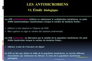LES ANTIMICROBIENS
VI. Etude biologique
Les antimicrobiens 21
Les ATB bactériostatiques inhibent ou ralentissent la multiplication bactérienne, on parle
d’effet bactériostatique ( bactériostase ) lorsque le nombre de bactéries finales :
 Inférieur à celui observé en l’absence de l’ATB
 Mais supérieur ou égal au nombre des bactéries ensemencées
Les ATB bactéricides ne détruisent pas la totalité de la population bactérienne, On parle
d’effet bactéricides lorsque le nombre de bactéries finales :
 Inférieur à celui de l’inoculum de départ
Un ATB ne fait que réduire la taille de la population bactérienne, se sont les défenses
immunitaires qui achèveront de détruire le reste de la population bactérienne
pathogène. www.etude-az.com
 
