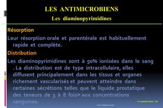 Les antimicrobiens 240
LES ANTIMICROBIENS
Les diaminopyrimidines
Résorption
Leur résorption orale et parentérale est habituellement
rapide et complète.
Distribution
Les diaminopyrimidines sont à 50% ionisées dans le sang
. La distribution est de type intracellulaire, elles
diffusent principalement dans les tissus et organes
richement vascularisés et peuvent atteindre dans
certaines sécrétions telles que le liquide prostatique
des teneurs de 3 à 8 fois˃ aux concentrations
sanguines. www.etude-az.com
 