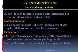 Les antimicrobiens 241
LES ANTIMICROBIENS
Les diaminopyrimidines
Du fait de leur caractère basique elles atteignent des
concentrations efficaces dans le lait.
Biotransformation
Les diaminipyrimidines subissent principalement des
hydroxylations surtout chez les ruminants.
Elimination
Elles sont éliminées par voie rénale , cette élimination est
favorisée chez les carnivores par le ph acide.
Chez les herbivores elles sont éliminées par voie biliaire.
www.etude-az.com
 