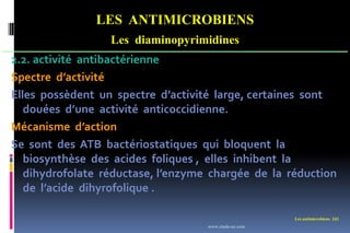Les antimicrobiens 242
LES ANTIMICROBIENS
Les diaminopyrimidines
2.2. activité antibactérienne
Spectre d’activité
Elles possèdent un spectre d’activité large, certaines sont
douées d’une activité anticoccidienne.
Mécanisme d’action
Se sont des ATB bactériostatiques qui bloquent la
biosynthèse des acides foliques , elles inhibent la
dihydrofolate réductase, l’enzyme chargée de la réduction
de l’acide dihyrofolique .
www.etude-az.com
 